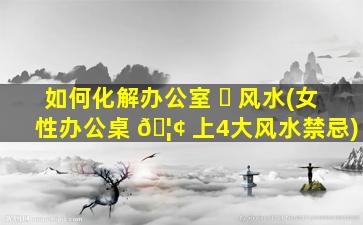 如何化解办公室 ☘ 风水(女性办公桌 🦢 上4大风水禁忌)